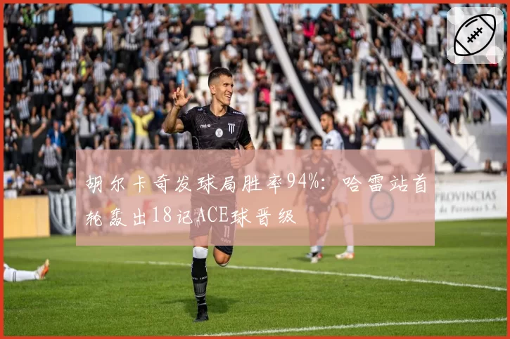 胡尔卡奇发球局胜率94%:哈雷站首轮轰出18记ACE球晋级