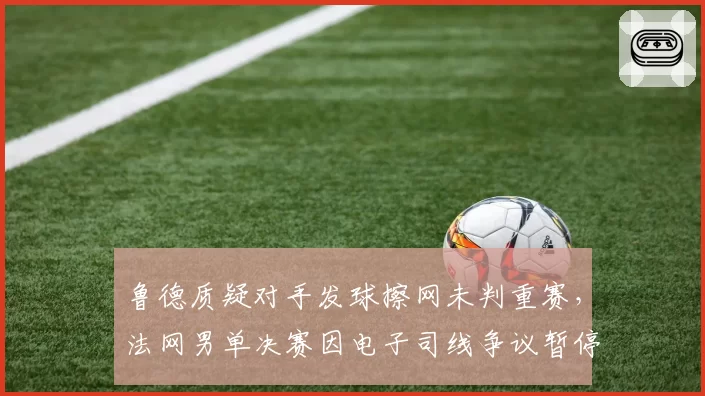 鲁德质疑对手发球擦网未判重赛，法网男单决赛因电子司线争议暂停10分钟