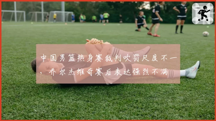 中国男篮热身赛裁判吹罚尺度不一，乔尔杰维奇赛后表达强烈不满