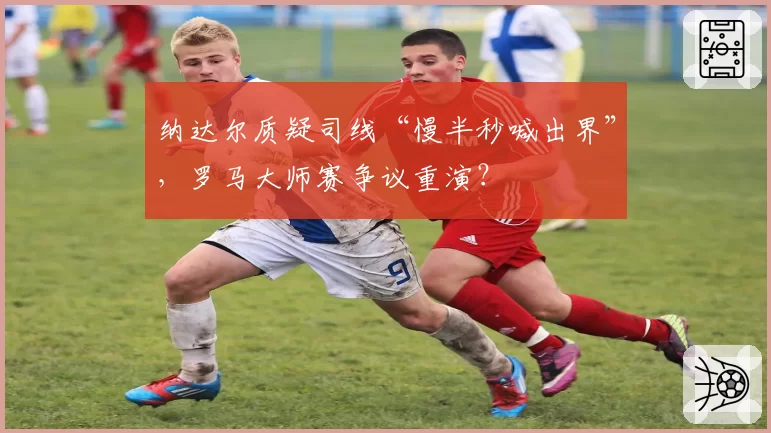 纳达尔质疑司线“慢半秒喊出界”，罗马大师赛争议重演？
