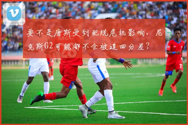 要不是唐斯受到犯规危机影响,尼克斯G2可能都不会被追回分差?