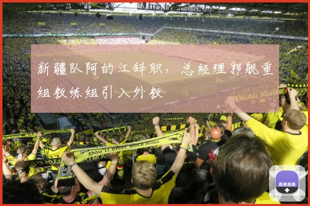 新疆队阿的江辞职，总经理郭舰重组教练组引入外教