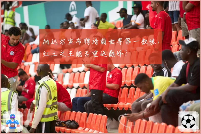纳达尔宣布聘请前世界第一教练，红土之王能否重返巅峰？