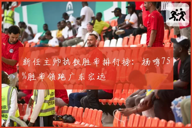 新任主帅执教胜率排行榜：杨鸣75%胜率领跑广东宏远