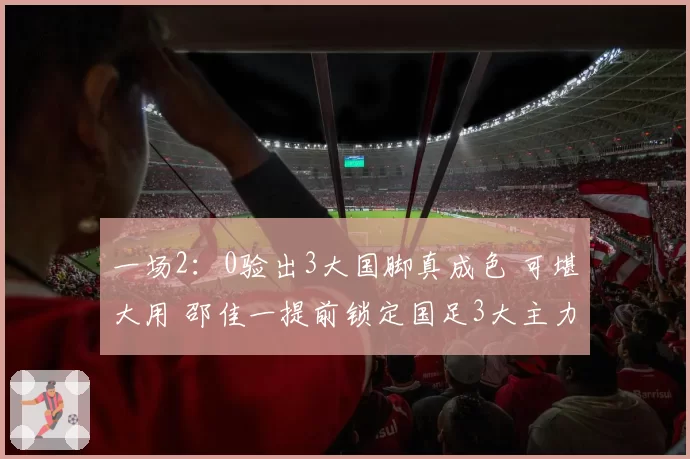一场2：0验出3大国脚真成色 可堪大用 邵佳一提前锁定国足3大主力