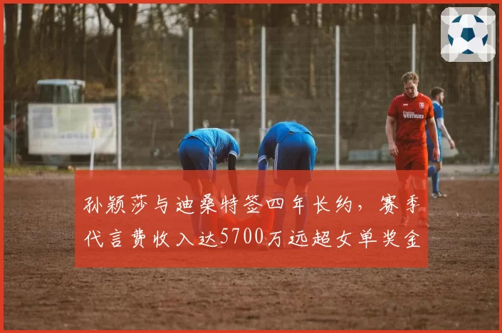 孙颖莎与迪桑特签四年长约，赛季代言费收入达5700万远超女单奖金总额