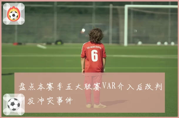 盘点本赛季五大联赛VAR介入后改判引发冲突事件