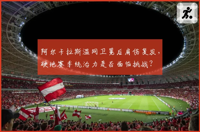 阿尔卡拉斯温网卫冕后肩伤复发，硬地赛季统治力是否面临挑战？