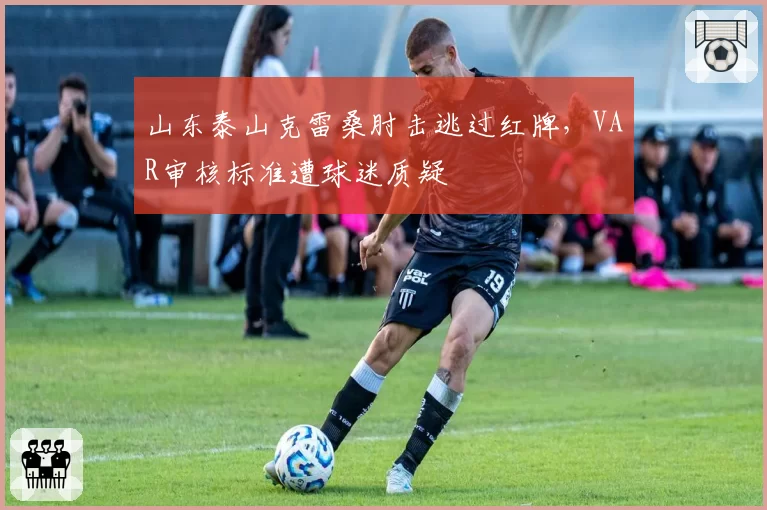 山东泰山克雷桑肘击逃过红牌，VAR审核标准遭球迷质疑