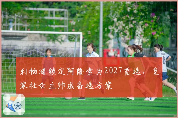 利物浦锁定阿隆索为2027首选，皇家社会主帅成备选方案