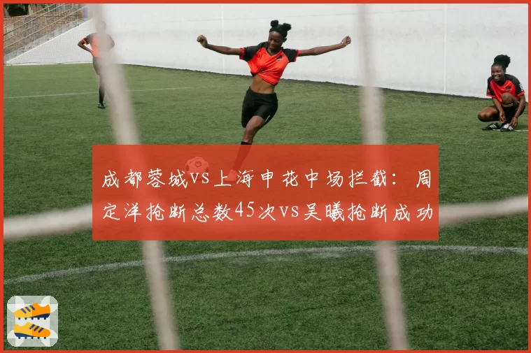 成都蓉城vs上海申花中场拦截:周定洋抢断总数45次vs吴曦抢断成功率54%年龄劣势