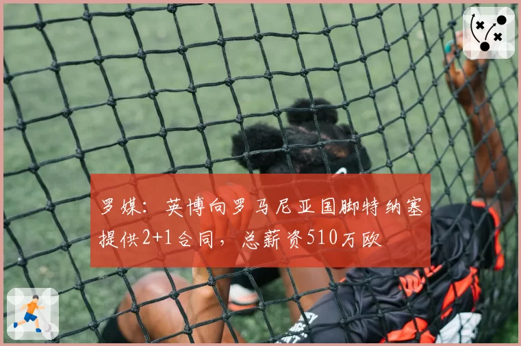 罗媒:英博向罗马尼亚国脚特纳塞提供2+1合同,总薪资510万欧