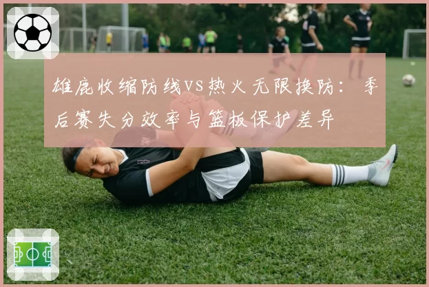 雄鹿收缩防线vs热火无限换防：季后赛失分效率与篮板保护差异