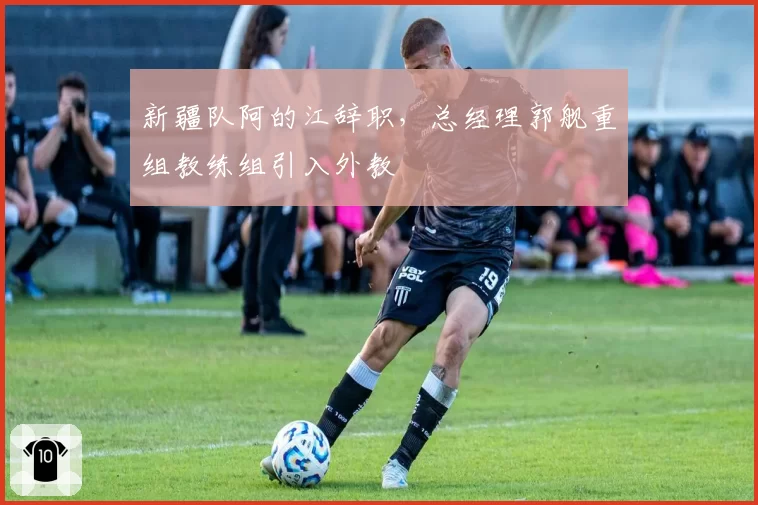 新疆队阿的江辞职，总经理郭舰重组教练组引入外教