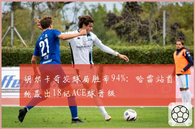胡尔卡奇发球局胜率94%:哈雷站首轮轰出18记ACE球晋级