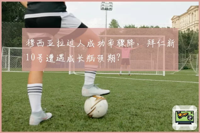 穆西亚拉过人成功率骤降，拜仁新10号遭遇成长瓶颈期？