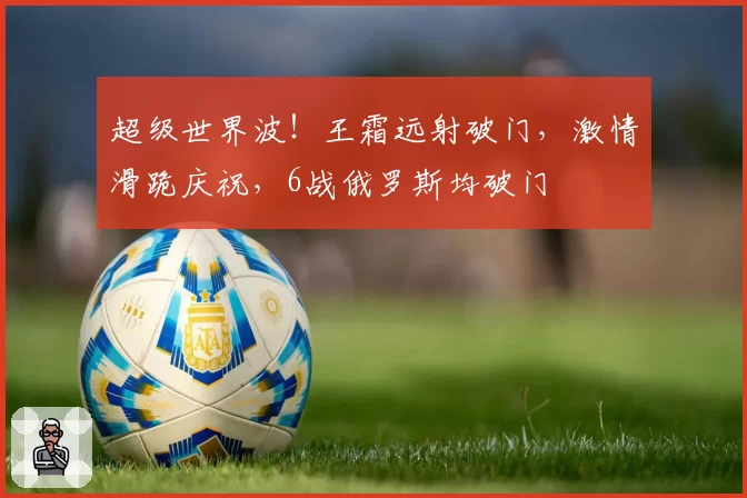 超级世界波！王霜远射破门，激情滑跪庆祝，6战俄罗斯均破门