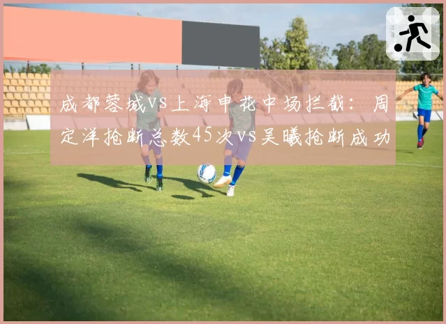 成都蓉城vs上海申花中场拦截:周定洋抢断总数45次vs吴曦抢断成功率54%年龄劣势