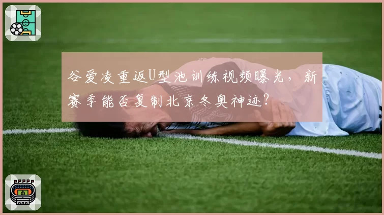 谷爱凌重返U型池训练视频曝光,新赛季能否复制北京冬奥神迹?