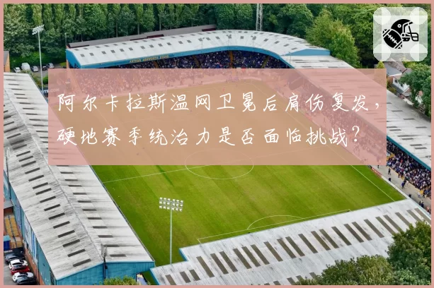 阿尔卡拉斯温网卫冕后肩伤复发，硬地赛季统治力是否面临挑战？