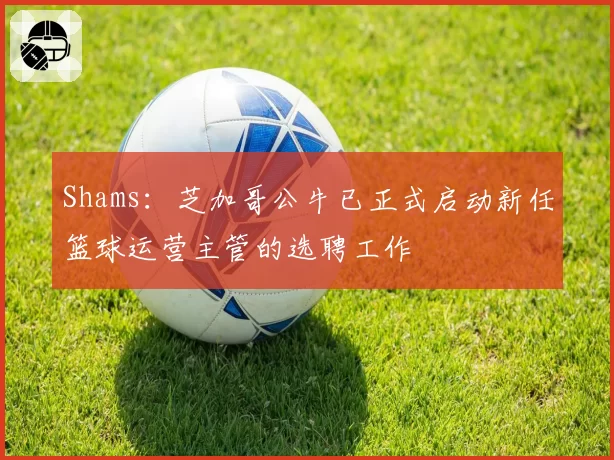 Shams：芝加哥公牛已正式启动新任篮球运营主管的选聘工作