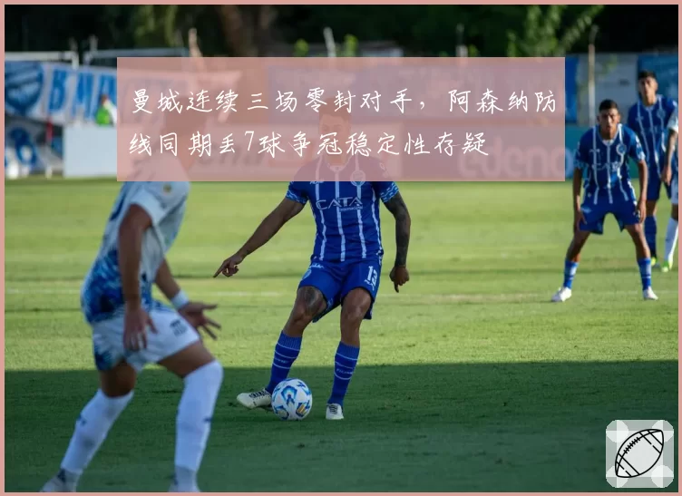 曼城连续三场零封对手，阿森纳防线同期丢7球争冠稳定性存疑