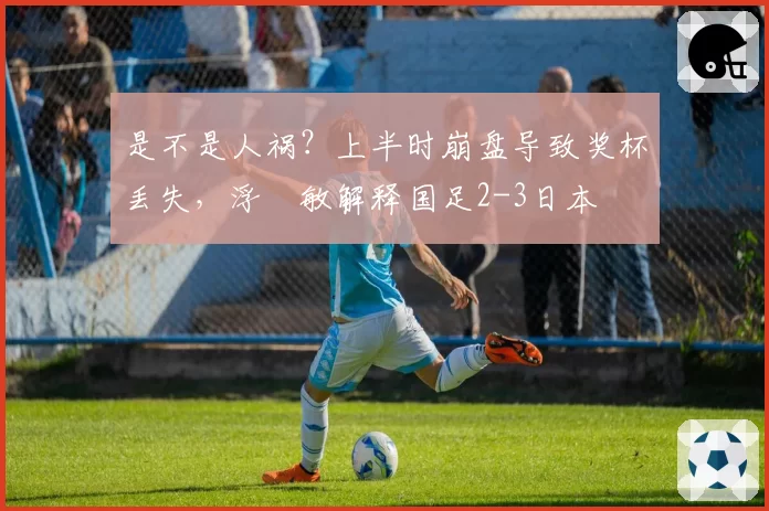 是不是人祸?上半时崩盘导致奖杯丢失,浮嶋敏解释国足2-3日本