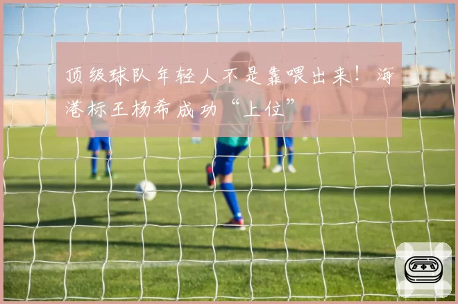 顶级球队年轻人不是靠喂出来！海港标王杨希成功“上位”