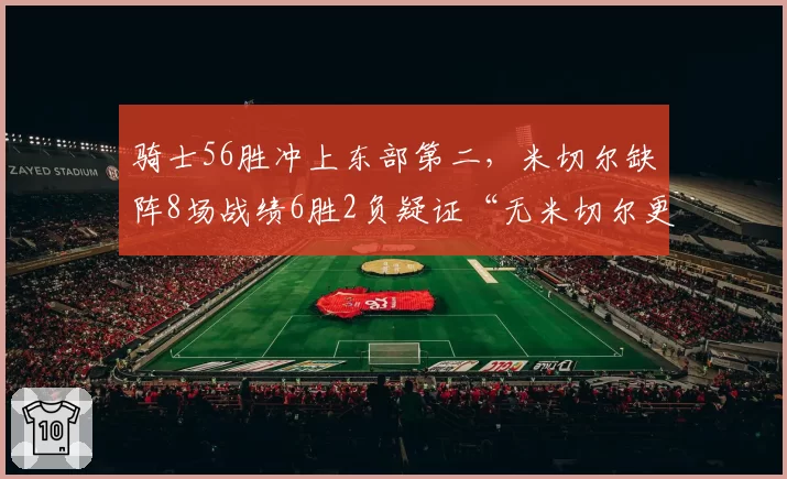 骑士56胜冲上东部第二,米切尔缺阵8场战绩6胜2负疑证“无米切尔更强”