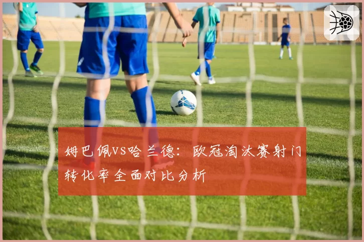 姆巴佩vs哈兰德:欧冠淘汰赛射门转化率全面对比分析
