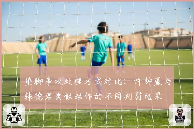 垫脚争议处理方式对比：许钟豪与韩德君类似动作的不同判罚结果