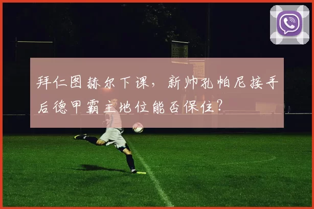 拜仁图赫尔下课，新帅孔帕尼接手后德甲霸主地位能否保住？