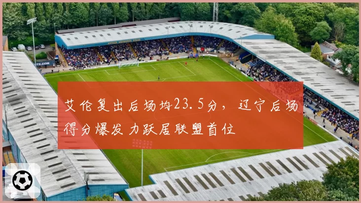 艾伦复出后场均23.5分,辽宁后场得分爆发力跃居联盟首位