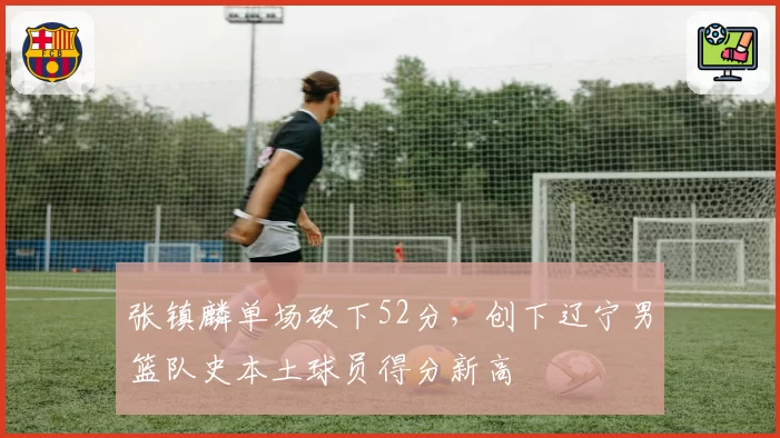张镇麟单场砍下52分,创下辽宁男篮队史本土球员得分新高