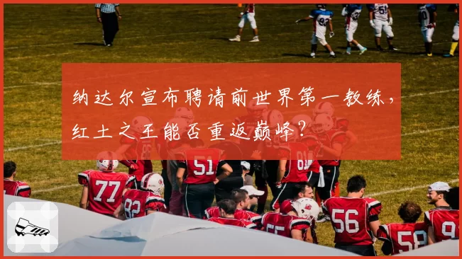 纳达尔宣布聘请前世界第一教练，红土之王能否重返巅峰？