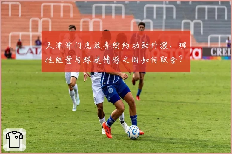 天津津门虎放弃续约功勋外援，理性经营与球迷情感之间如何取舍？