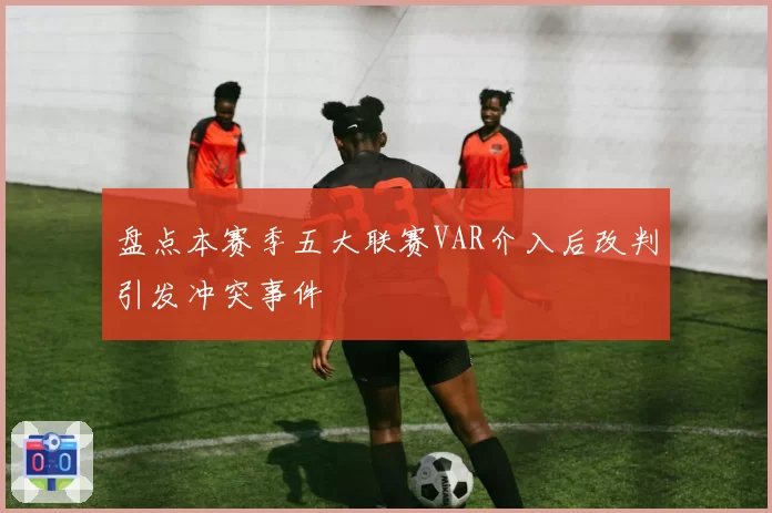 盘点本赛季五大联赛VAR介入后改判引发冲突事件