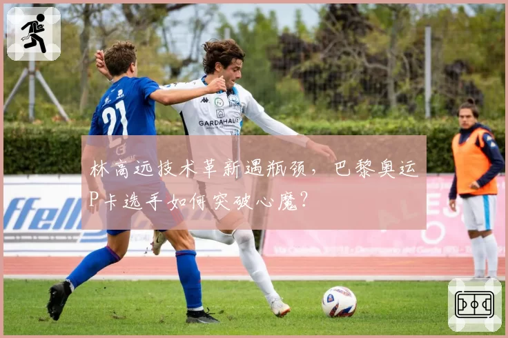 林高远技术革新遇瓶颈，巴黎奥运P卡选手如何突破心魔？