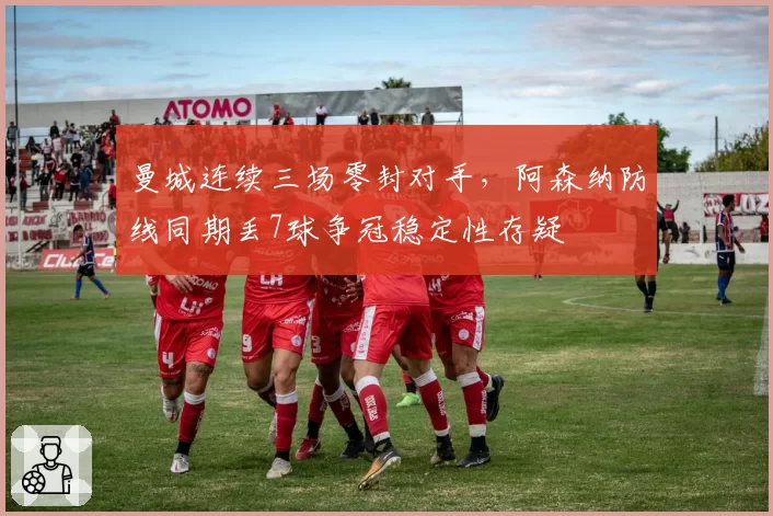 曼城连续三场零封对手，阿森纳防线同期丢7球争冠稳定性存疑