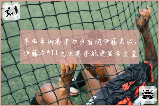 早田希娜赛季积分首超伊藤美诚，伊藤在WTT总决赛夺冠更显含金量