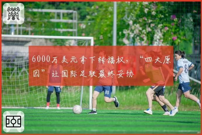 6000万美元拿下转播权，“四大原因”让国际足联最终妥协