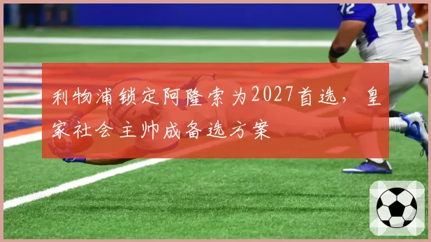 利物浦锁定阿隆索为2027首选，皇家社会主帅成备选方案