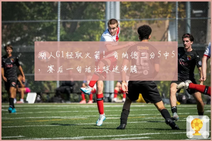 湖人G1轻取火箭！肯纳德三分5中5，赛后一句话让球迷沸腾