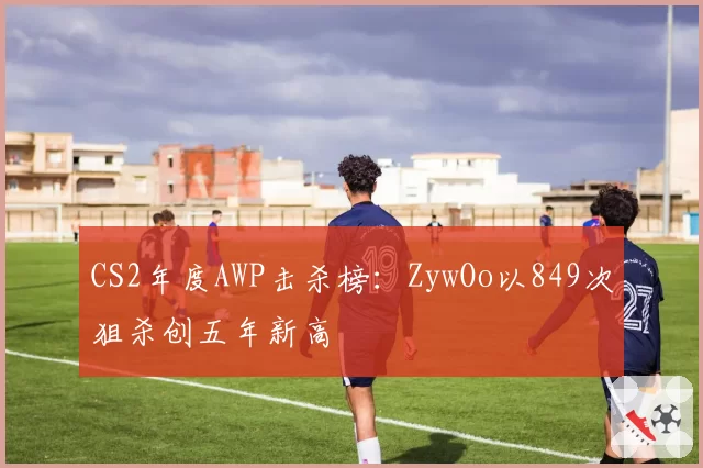 CS2年度AWP击杀榜:ZywOo以849次狙杀创五年新高