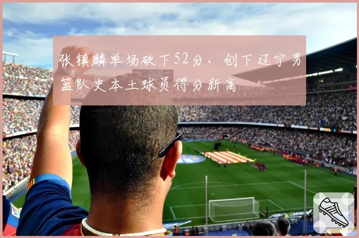 张镇麟单场砍下52分,创下辽宁男篮队史本土球员得分新高