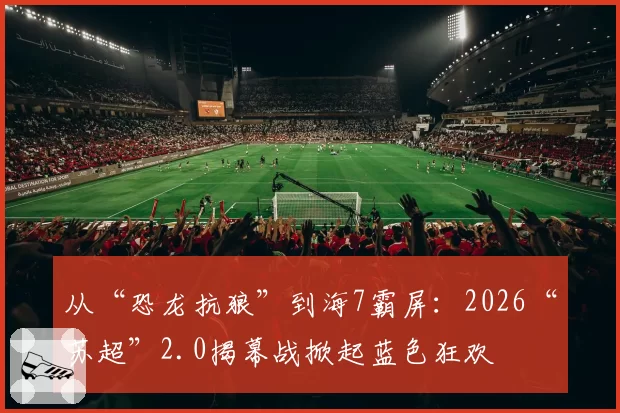 从“恐龙抗狼”到海7霸屏:2026“苏超”2.0揭幕战掀起蓝色狂欢