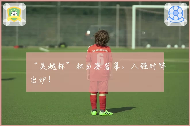 “吴越杯”积分赛落幕,八强对阵出炉!