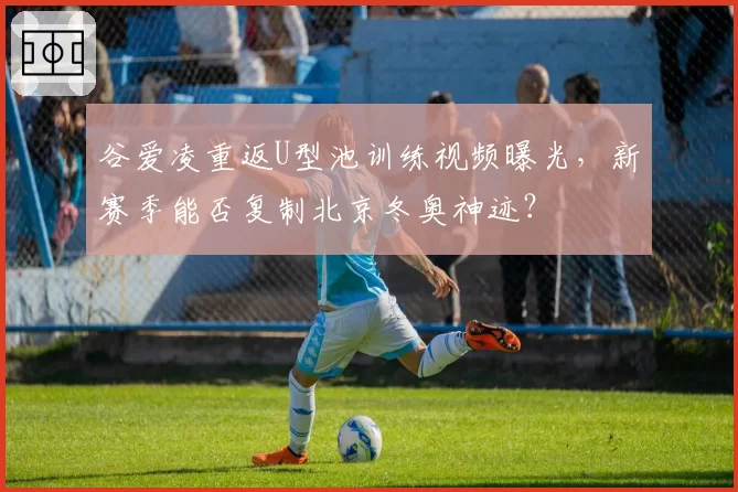 谷爱凌重返U型池训练视频曝光，新赛季能否复制北京冬奥神迹？