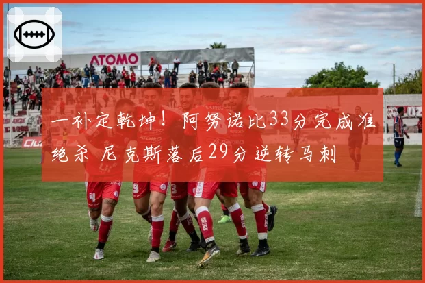 一补定乾坤！阿努诺比33分完成准绝杀 尼克斯落后29分逆转马刺