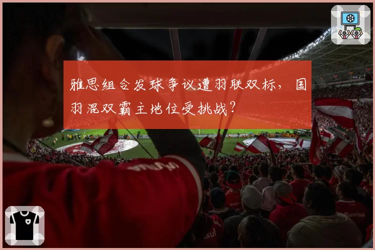 雅思组合发球争议遭羽联双标，国羽混双霸主地位受挑战？